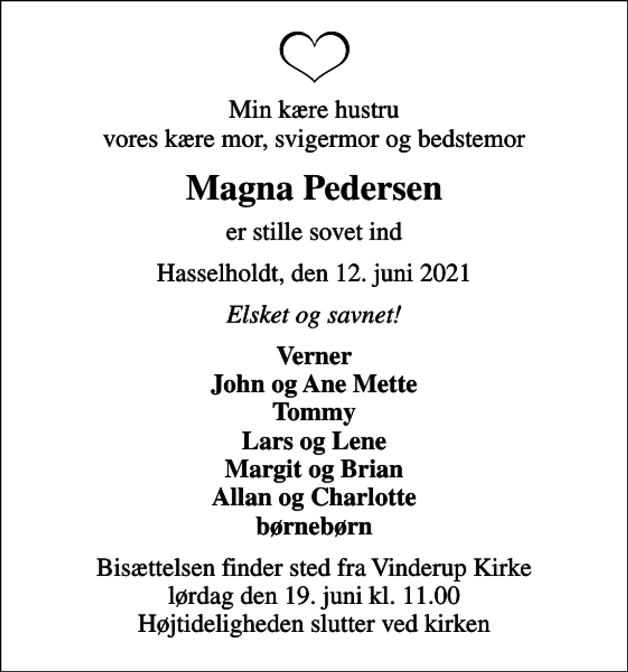 <p>Min kære hustru vores kære mor, svigermor og bedstemor<br />Magna Pedersen<br />er stille sovet ind<br />Hasselholdt, den 12. juni 2021<br />Elsket og savnet!<br />Verner John og Ane Mette Tommy Lars og Lene Margit og Brian Allan og Charlotte børnebørn<br />Bisættelsen finder sted fra Vinderup Kirke lørdag den 19. juni kl. 11.00 Højtideligheden slutter ved kirken</p>