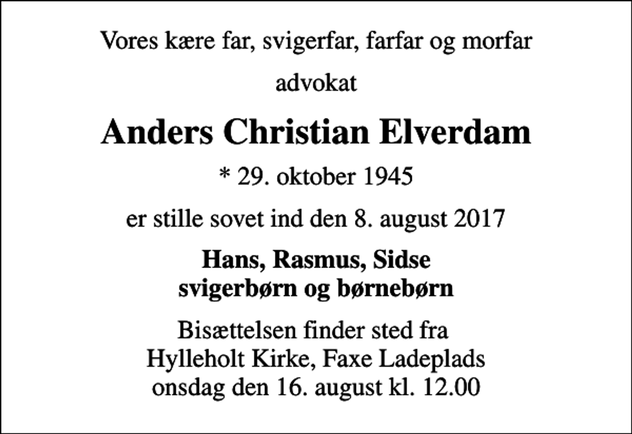 <p>Vores kære far, svigerfar, farfar og morfar<br />advokat<br />Anders Christian Elverdam<br />* 29. oktober 1945<br />er stille sovet ind den 8. august 2017<br />Hans, Rasmus, Sidse svigerbørn og børnebørn<br />Bisættelsen finder sted fra Hylleholt Kirke, Faxe Ladeplads onsdag den 16. august kl. 12.00</p>
