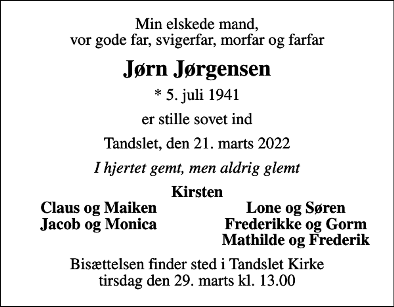<p>Min elskede mand, vor gode far, svigerfar, morfar og farfar<br />Jørn Jørgensen<br />* 5. juli 1941<br />er stille sovet ind<br />Tandslet, den 21. marts 2022<br />I hjertet gemt, men aldrig glemt<br />Kirsten<br />Claus og Maiken<br />Lone og Søren<br />Jacob og Monica<br />Frederikke og Gorm<br />Mathilde og Frederik<br />Bisættelsen finder sted i Tandslet Kirke tirsdag den 29. marts kl. 13.00</p>