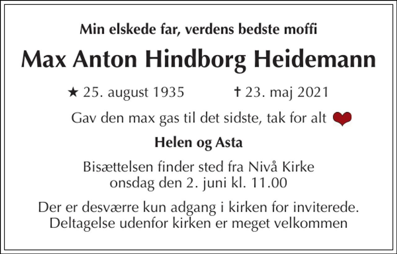 <p>Min elskede far, verdens bedste moffi<br />Max Anton Hindborg Heidemann<br />★ 25. august 1935 ✝ 23. maj 2021<br />Gav den max gas til det sidste, tak for alt<br />Helen og Asta<br />Bisættelsen finder sted fra Nivå Kirke onsdag den 2. juni kl. 11.00<br />Der er desværre kun adgang i kirken for inviterede. Deltagelse udenfor kirken er meget velkommen</p>