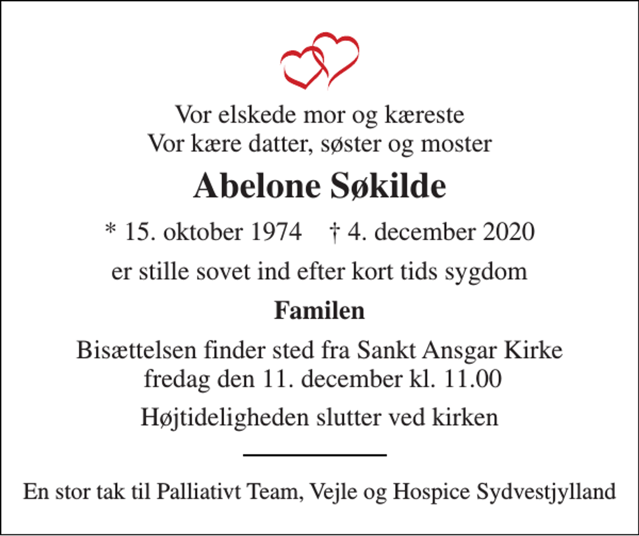 <p>Vor elskede mor og kæreste Vor kære datter, søster og moster<br />Abelone Søkilde<br />*​ 15. oktober 1974​ †​ 4. december 2020<br />er stille sovet ind efter kort tids sygdom<br />Familen<br />Bisættelsen​ finder sted fra Sankt Ansgar Kirke fredag den 11. december​ kl. 11.00<br />Højtideligheden slutter ved kirken<br />En stor tak til Palliativt Team, Vejle og Hospice Sydvestjylland</p>