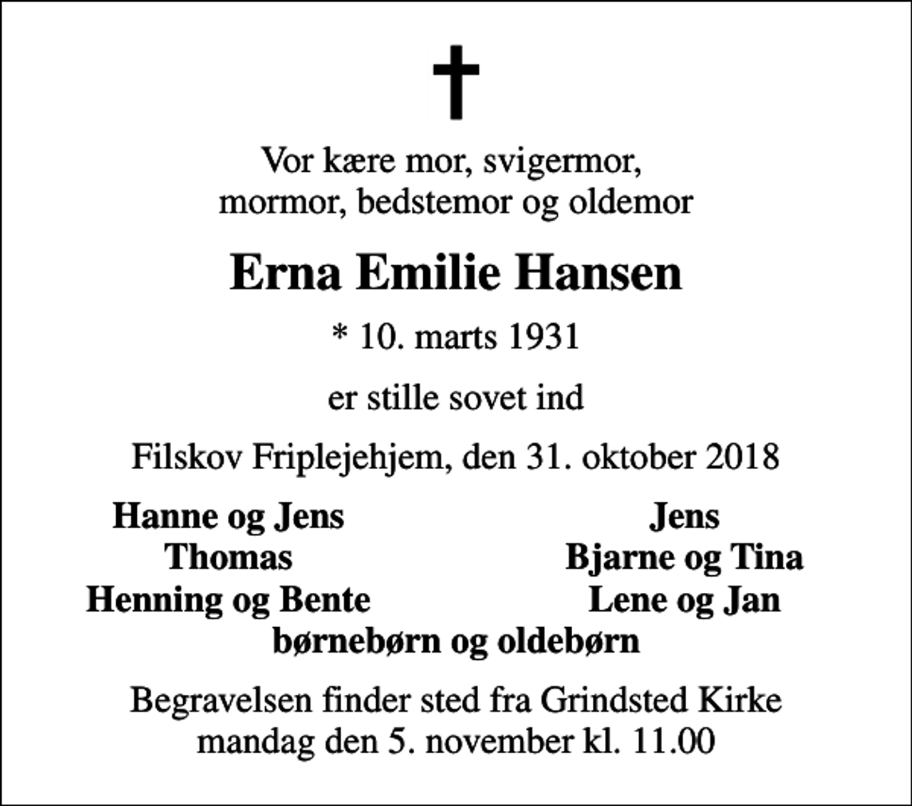<p>Vor kære mor, svigermor, mormor, bedstemor og oldemor<br />Erna Emilie Hansen<br />* 10. marts 1931<br />er stille sovet ind<br />Filskov Friplejehjem, den 31. oktober 2018<br />Hanne og Jens<br />Jens<br />Thomas<br />Bjarne og Tina<br />Henning og Bente<br />Lene og Jan<br />Begravelsen finder sted fra Grindsted Kirke mandag den 5. november kl. 11.00</p>