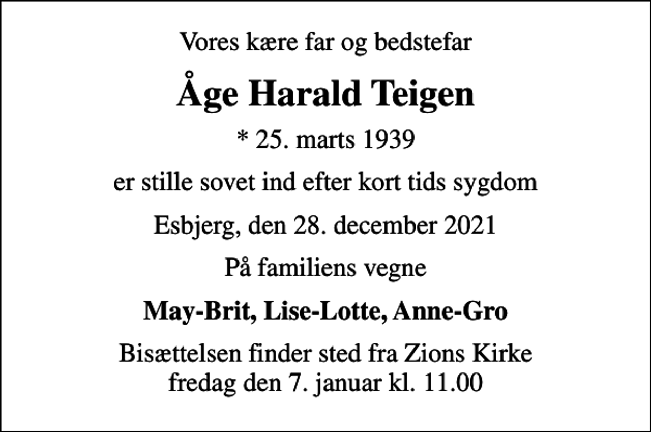 <p>Vores kære far og bedstefar<br />Åge Harald Teigen<br />* 25. marts 1939<br />er stille sovet ind efter kort tids sygdom<br />Esbjerg, den 28. december 2021<br />På familiens vegne<br />May-Brit, Lise-Lotte, Anne-Gro<br />Bisættelsen finder sted fra Zions Kirke fredag den 7. januar kl. 11.00</p>
