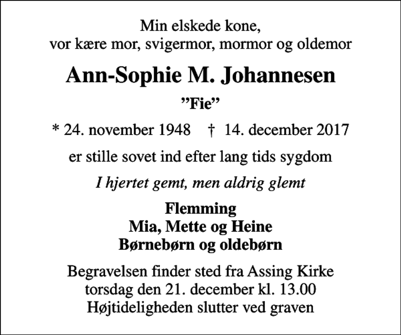 <p>Min elskede kone, vor kære mor, svigermor, mormor og oldemor<br />Ann-Sophie M. Johannesen<br />Fie<br />* 24. november 1948 ✝ 14. december 2017<br />er stille sovet ind efter lang tids sygdom<br />I hjertet gemt, men aldrig glemt<br />Flemming Mia, Mette og Heine Børnebørn og oldebørn<br />Begravelsen finder sted fra Assing Kirke torsdag den 21. december kl. 13.00 Højtideligheden slutter ved graven</p>