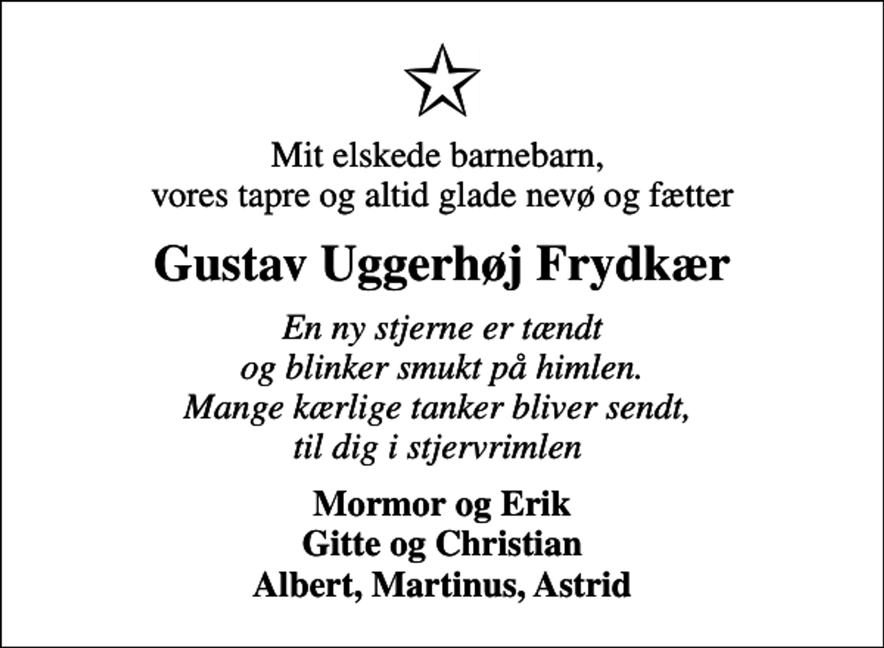 <p>Mit elskede barnebarn, vores tapre og altid glade nevø og fætter<br />Gustav Uggerhøj Frydkær<br />En ny stjerne er tændt og blinker smukt på himlen. Mange kærlige tanker bliver sendt, til dig i stjervrimlen<br />Mormor og Erik Gitte og Christian Albert, Martinus, Astrid</p>