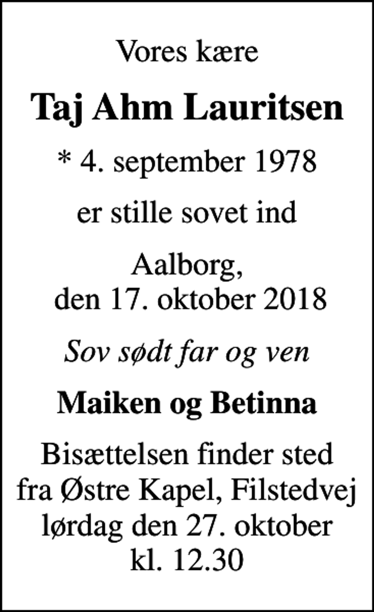 <p>Vores kære<br />Taj Ahm Lauritsen<br />* 4. september 1978<br />er stille sovet ind<br />Aalborg, den 17. oktober 2018<br />Sov sødt far og ven<br />Maiken og Betinna<br />Bisættelsen finder sted fra Østre Kapel, Filstedvej lørdag den 27. oktober kl. 12.30</p>