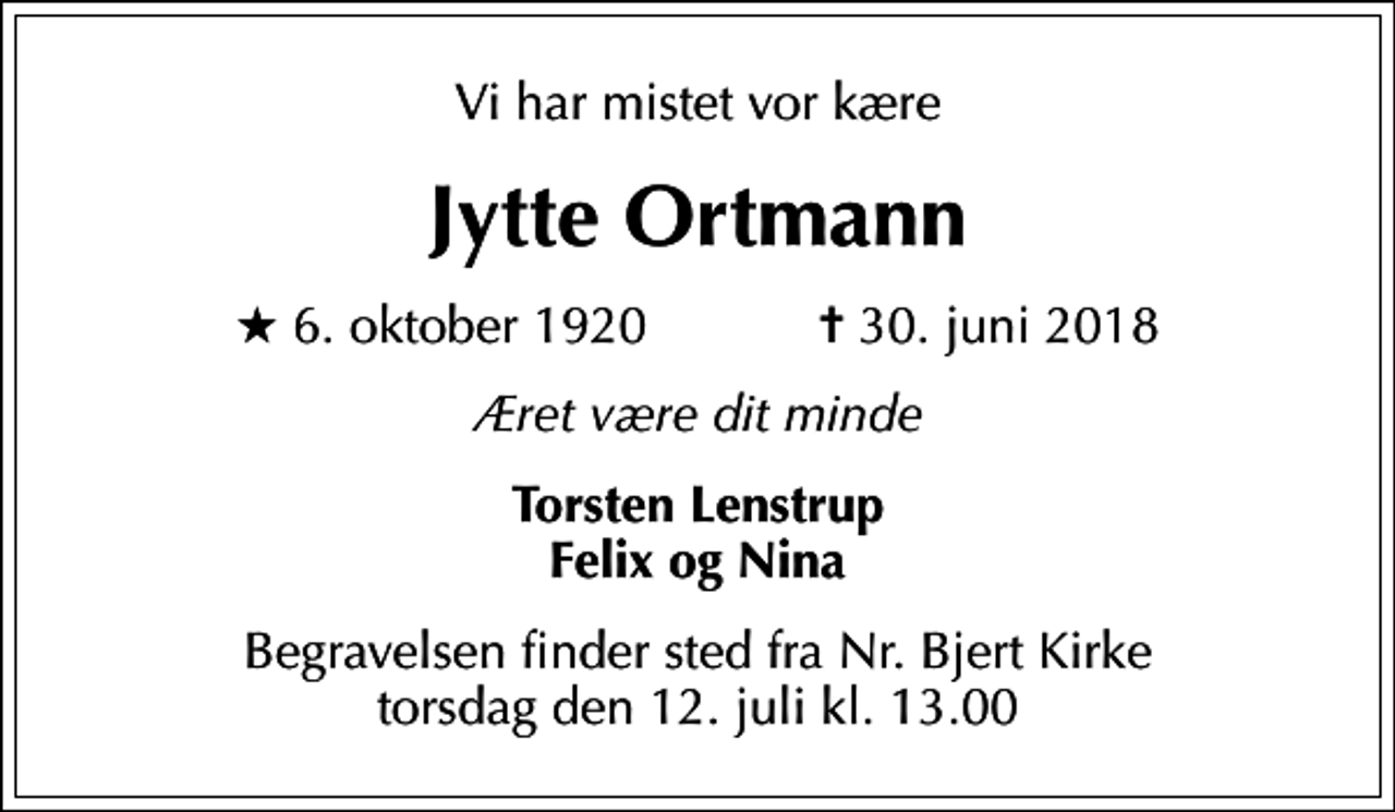 <p>Vi har mistet vor kære<br />Jytte Ortmann<br />* 6. oktober 1920 ✝ 30. juni 2018<br />Æret være dit minde<br />Torsten Lenstrup Felix og Nina<br />Begravelsen finder sted fra Nr. Bjert Kirke torsdag den 12. juli kl. 13.00</p>