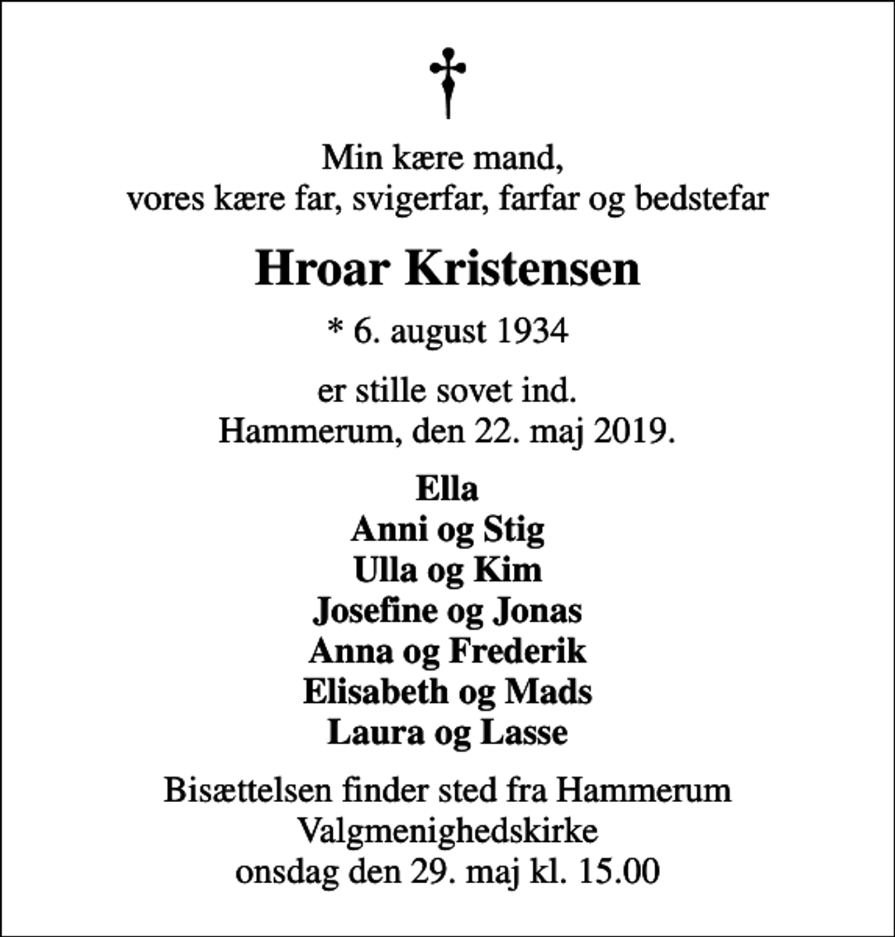 <p>Min kære mand, vores kære far, svigerfar, farfar og bedstefar<br />Hroar Kristensen<br />* 6. august 1934<br />er stille sovet ind. Hammerum, den 22. maj 2019.<br />Ella Anni og Stig Ulla og Kim Josefine og Jonas Anna og Frederik Elisabeth og Mads Laura og Lasse<br />Bisættelsen finder sted fra Hammerum Valgmenighedskirke onsdag den 29. maj kl. 15.00</p>