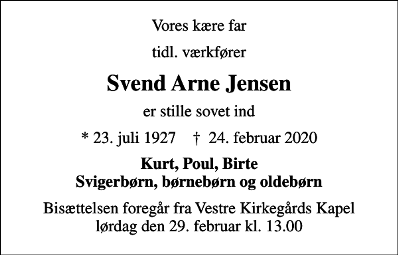 <p>Vores kære far<br />tidl. værkfører<br />Svend Arne Jensen<br />er stille sovet ind<br />* 23. juli 1927 ✝ 24. februar 2020<br />Kurt, Poul, Birte Svigerbørn, børnebørn og oldebørn<br />Bisættelsen foregår fra Vestre Kirkegårds Kapel lørdag den 29. februar kl. 13.00</p>