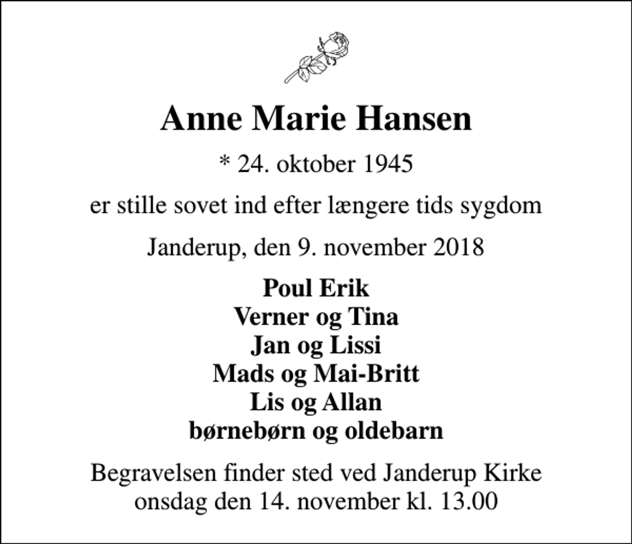 <p>Anne Marie Hansen<br />* 24. oktober 1945<br />er stille sovet ind efter længere tids sygdom<br />Janderup, den 9. november 2018<br />Poul Erik Verner og Tina Jan og Lissi Mads og Mai-Britt Lis og Allan børnebørn og oldebarn<br />Begravelsen finder sted ved Janderup Kirke onsdag den 14. november kl. 13.00</p>