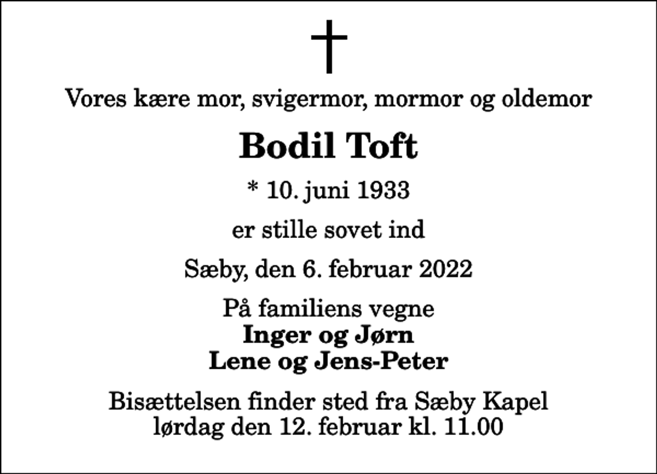 <p>Vores kære mor, svigermor, mormor og oldemor<br />Bodil Toft<br />* 10. juni 1933<br />er stille sovet ind<br />Sæby, den 6. februar 2022<br />På familiens vegne<br />Inger og Jørn Lene og Jens-Peter<br />Bisættelsen finder sted fra Sæby Kapel lørdag den 12. februar kl. 11.00</p>
