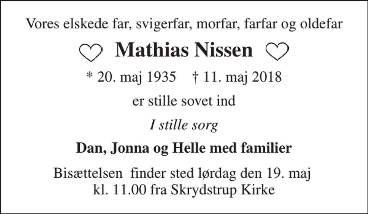 <p>Vores elskede far, svigerfar, morfar, farfar og oldefar<br />Mathias Nissen<br />* 20. maj 1935 † 11. maj 2018<br />er stille sovet ind<br />I stille sorg<br />Dan, Jonna og Helle med familier<br />Bisættelsen​ finder sted lørdag den 19. maj​ kl. 11.00 fra Skrydstrup Kirke</p>