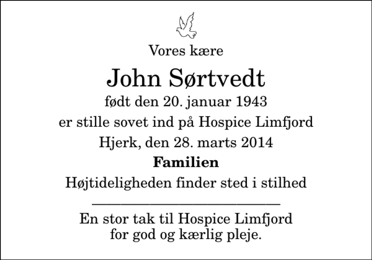 <p>Vores kære<br />John Sørtvedt<br />født den 20. januar 1943<br />er stille sovet ind på Hospice Limfjord<br />Hjerk, den 28. marts 2014<br />Familien<br />Højtideligheden finder sted i stilhed<br />En stor tak til Hospice Limfjord for god og kærlig pleje.</p>