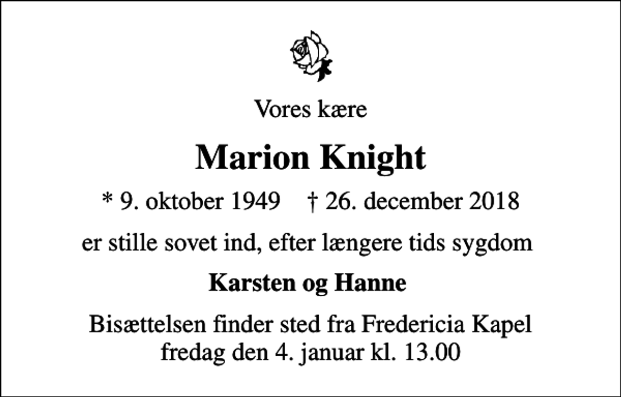 <p>Vores kære<br />Marion Knight<br />* 9. oktober 1949 ✝ 26. december 2018<br />er stille sovet ind, efter længere tids sygdom<br />Karsten og Hanne<br />Bisættelsen finder sted fra Fredericia Kapel fredag den 4. januar kl. 13.00</p>