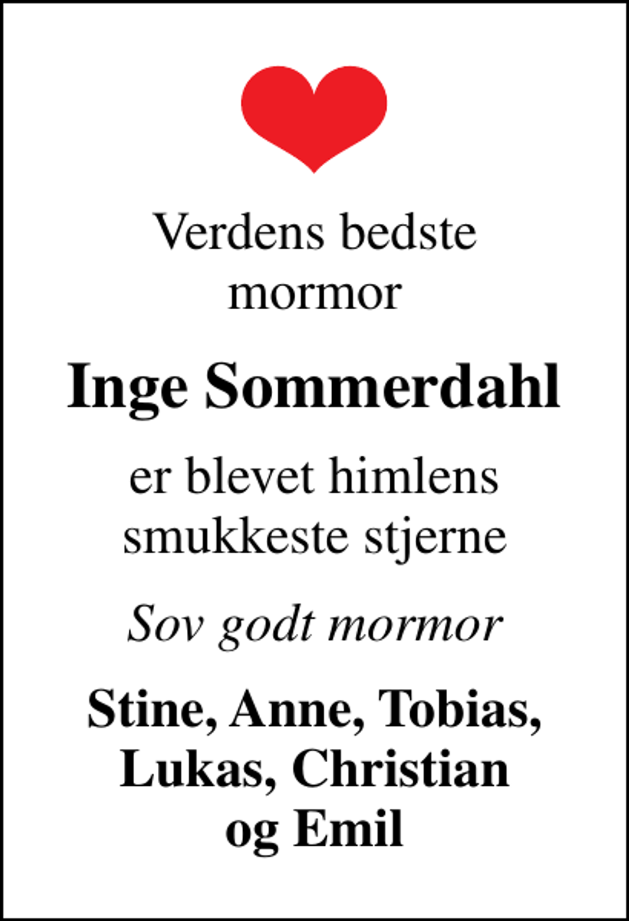 <p>Verdens bedste mormor<br />Inge Sommerdahl<br />er blevet himlens smukkeste stjerne<br />Sov godt mormor<br />Stine, Anne, Tobias, Lukas, Christian og Emil</p>