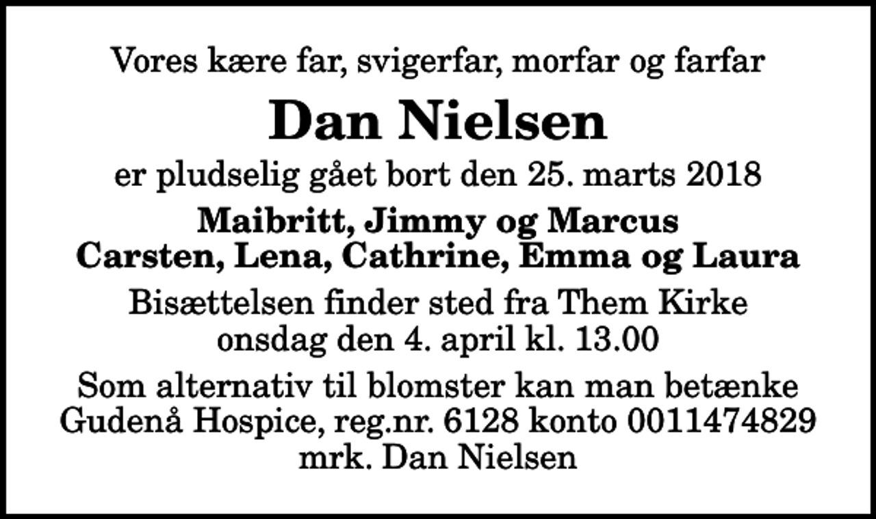 <p>Vores kære far, svigerfar, morfar og farfar<br />Dan Nielsen<br />er pludselig gået bort den 25. marts 2018<br />Maibritt, Jimmy og Marcus Carsten, Lena, Cathrine, Emma og Laura<br />Bisættelsen finder sted fra Them Kirke onsdag den 4. april kl. 13.00<br />I stedet for evt. blomster kan man betænke<br />Gudenå Hospice Reg.nr.6128konto0011474829mrk. Dan<br />Nielsen<br />Som alternativ til blomster kan man betænke Gudenå Hospice, reg.nr. 6128 konto 0011474829 mrk. Dan Nielsen</p>