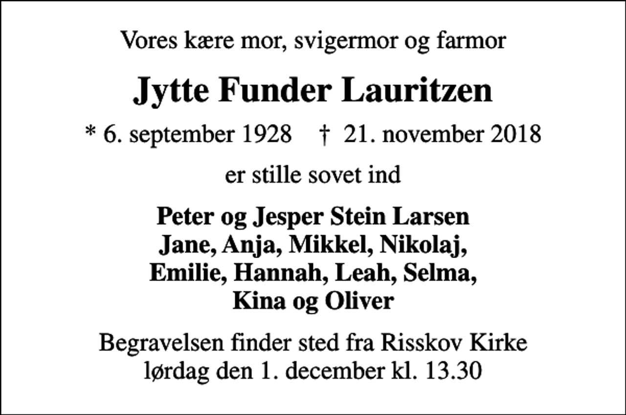 <p>Vores kære mor, svigermor og farmor<br />Jytte Funder Lauritzen<br />* 6. september 1928 ✝ 21. november 2018<br />er stille sovet ind<br />Peter og Jesper Stein Larsen Jane, Anja, Mikkel, Nikolaj, Emilie, Hannah, Leah, Selma, Kina og Oliver<br />Begravelsen finder sted fra Risskov Kirke lørdag den 1. december kl. 13.30</p>