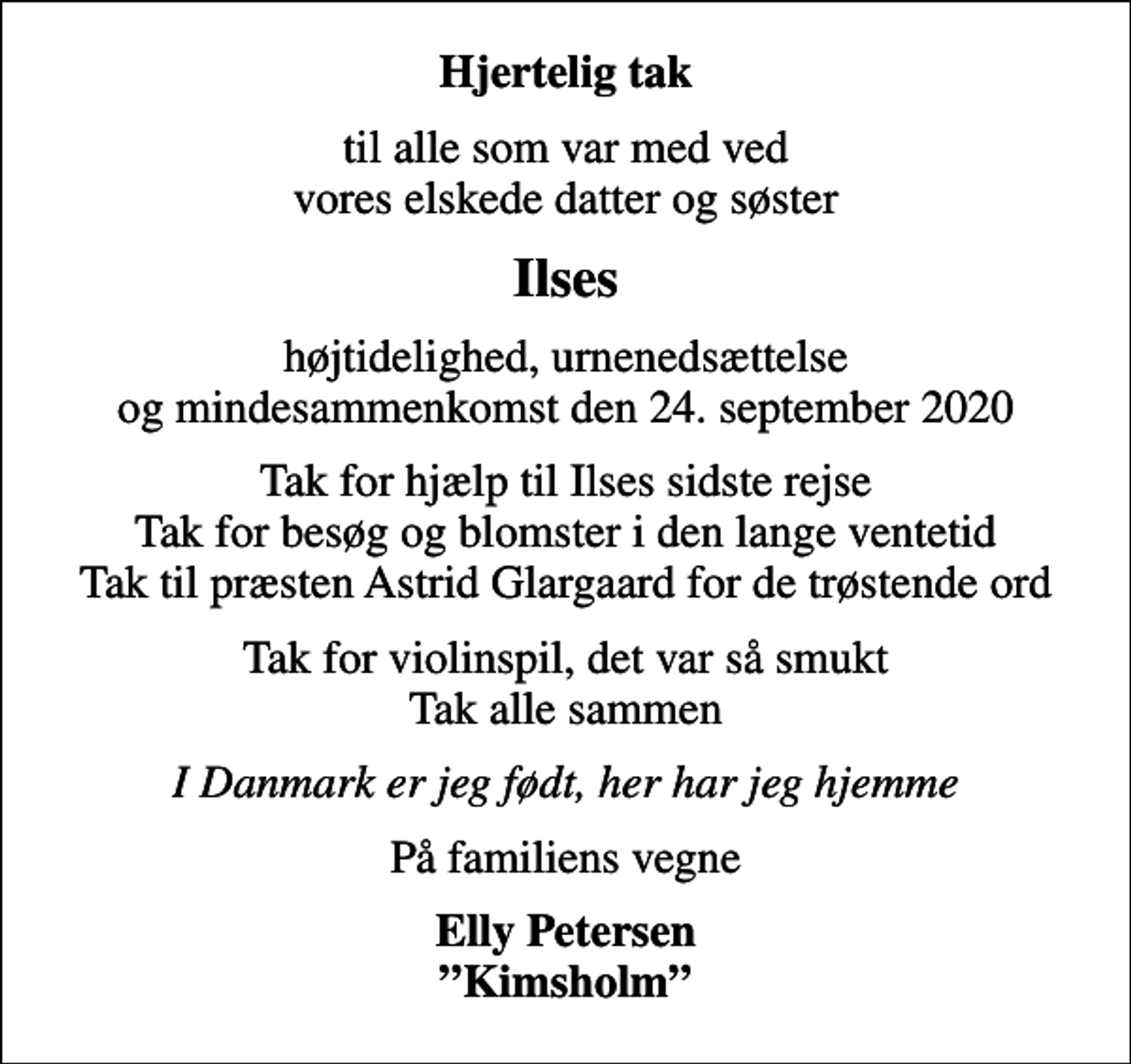 <p>Hjertelig tak<br />til alle som var med ved vores elskede datter og søster<br />Ilses<br />højtidelighed, urnenedsættelse og mindesammenkomst den 24. september 2020<br />Tak for hjælp til Ilses sidste rejse Tak for besøg og blomster i den lange ventetid Tak til præsten Astrid Glargaard for de trøstende ord<br />Tak for violinspil, det var så smukt Tak alle sammen<br />I Danmark er jeg født, her har jeg hjemme<br />På familiens vegne<br />Elly Petersen Kimsholm</p>