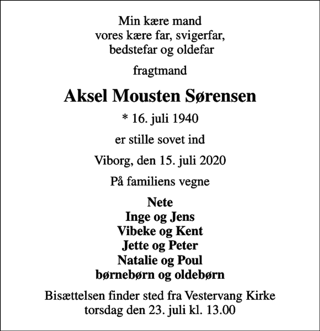 <p>Min kære mand vores kære far, svigerfar, bedstefar og oldefar<br />fragtmand<br />Aksel Mousten Sørensen<br />* 16. juli 1940<br />er stille sovet ind<br />Viborg, den 15. juli 2020<br />På familiens vegne<br />Nete Inge og Jens Vibeke og Kent Jette og Peter Natalie og Poul børnebørn og oldebørn<br />Bisættelsen finder sted fra Vestervang Kirke torsdag den 23. juli kl. 13.00</p>