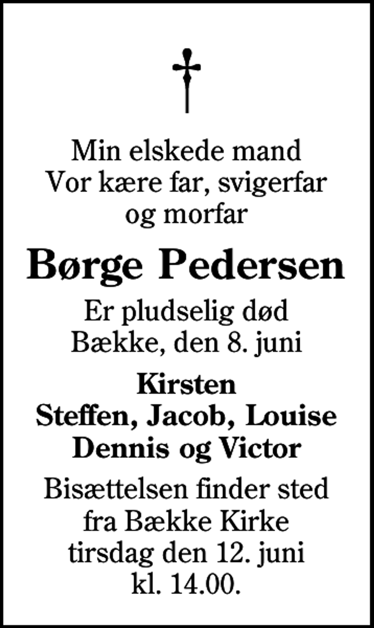 <p>Min elskede mand Vor kære far, svigerfar og morfar<br />Børge Pedersen<br />Er pludselig død Bække, den 8. juni<br />Kirsten Steffen, Jacob, Louise Dennis og Victor<br />Bisættelsen finder sted fra Bække Kirke tirsdag den 12. juni kl. 14.00</p>