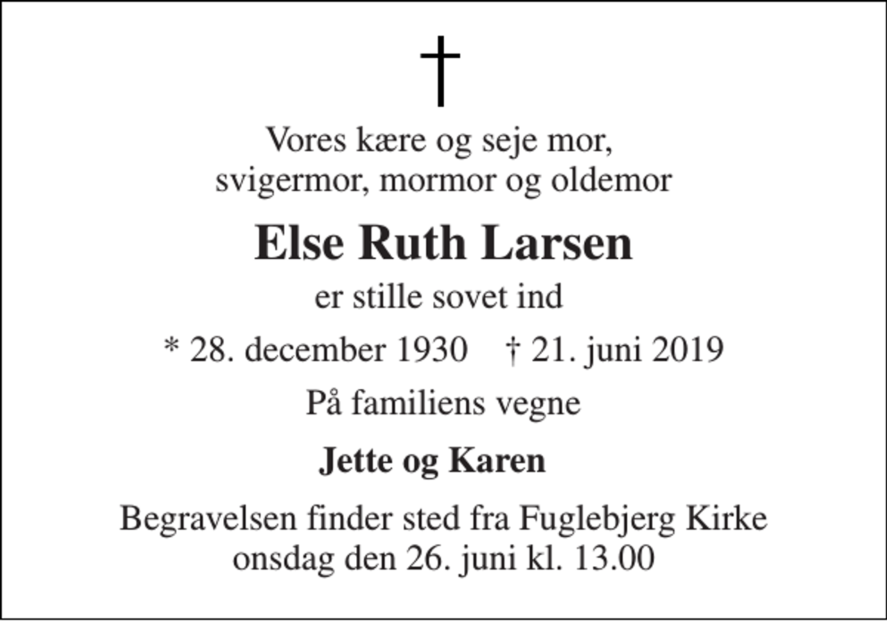 <p>Vores kære og seje mor, svigermor, mormor og oldemor<br />Else Ruth Larsen<br />er stille sovet ind<br />* 28. december 1930 ✝ 21. juni 2019<br />På familiens vegne<br />Jette og Karen<br />Begravelsen finder sted fra Fuglebjerg Kirke onsdag den 26. juni kl. 13.00</p>