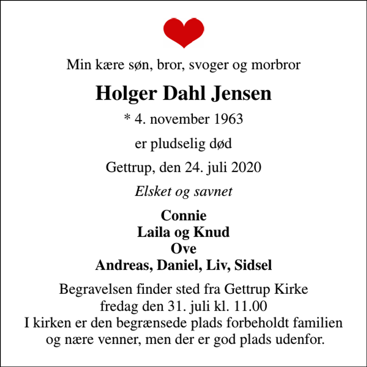 <p>Min kære søn, bror, svoger og morbror<br />Holger Dahl Jensen<br />* 4. november 1963<br />er pludselig død<br />Gettrup, den 24. juli 2020<br />Elsket og savnet<br />Connie Laila og Knud Ove Andreas, Daniel, Liv, Sidsel<br />Begravelsen finder sted fra Gettrup Kirke fredag den 31. juli kl. 11.00 I kirken er den begrænsede plads forbeholdt familien og nære venner, men der er god plads udenfor.</p>