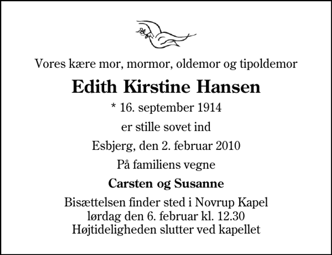 <p>Vores kære mor, mormor, oldemor og tipoldemor<br />Edith Kirstine Hansen<br />* 16. september 1914<br />er stille sovet ind<br />Esbjerg, den 2. februar 2010<br />På familiens vegne<br />Carsten og Susanne<br />Bisættelsen finder sted i Novrup Kapel lørdag den 6. februar kl. 12.30 Højtideligheden slutter ved kapellet</p>