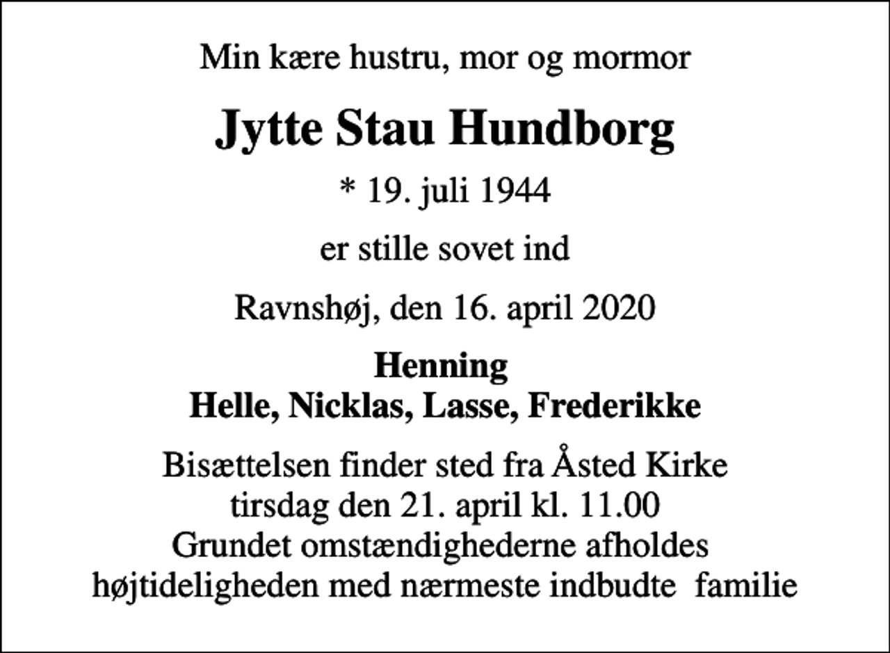 <p>Min kære hustru, mor og mormor<br />Jytte Stau Hundborg<br />* 19. juli 1944<br />er stille sovet ind<br />Ravnshøj, den 16. april 2020<br />Henning Helle, Nicklas, Lasse, Frederikke<br />Bisættelsen finder sted fra Åsted Kirke tirsdag den 21. april kl. 11.00 Grundet omstændighederne afholdes højtideligheden med nærmeste indbudte familie</p>