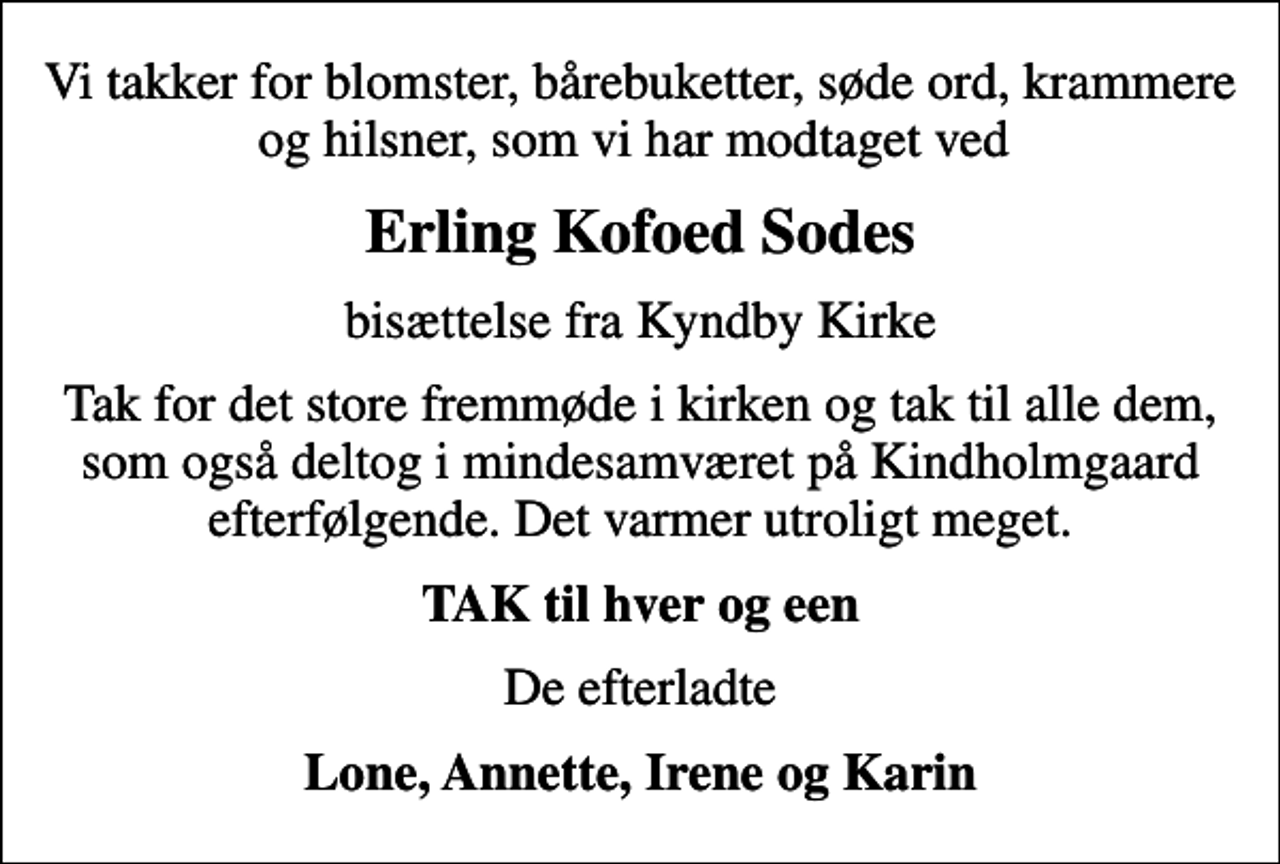 <p>Vi takker for blomster, bårebuketter, søde ord, krammere og hilsner, som vi har modtaget ved<br />Erling Kofoed Sodes<br />bisættelse fra Kyndby Kirke<br />Tak for det store fremmøde i kirken og tak til alle dem, som også deltog i mindesamværet på Kindholmgaard efterfølgende. Det varmer utroligt meget.<br />TAK til hver og een<br />De efterladte<br />Lone, Annette, Irene og Karin</p>