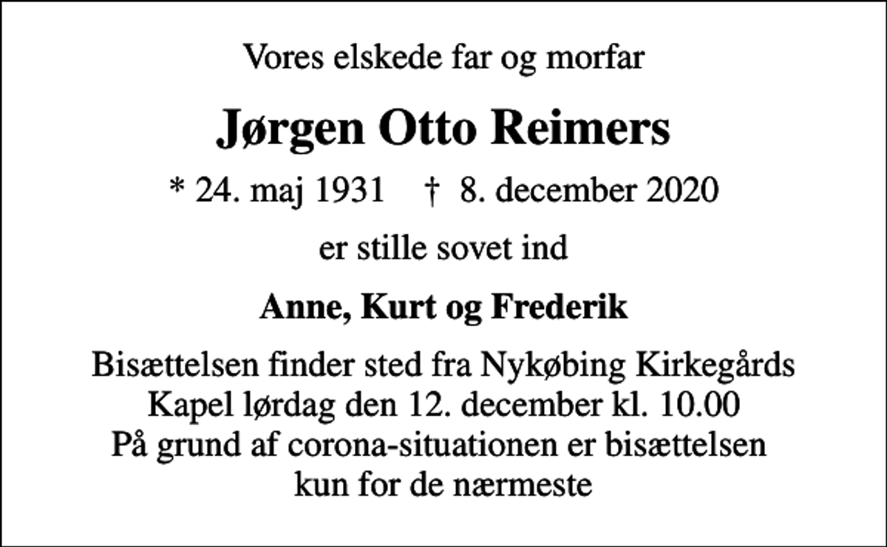 <p>Vores elskede far og morfar<br />Jørgen Otto Reimers<br />* 24. maj 1931 ✝ 8. december 2020<br />er stille sovet ind<br />Anne, Kurt og Frederik<br />Bisættelsen finder sted fra Nykøbing Kirkegårds Kapel lørdag den 12. december kl. 10.00 På grund af corona-situationen er bisættelsen kun for de nærmeste</p>