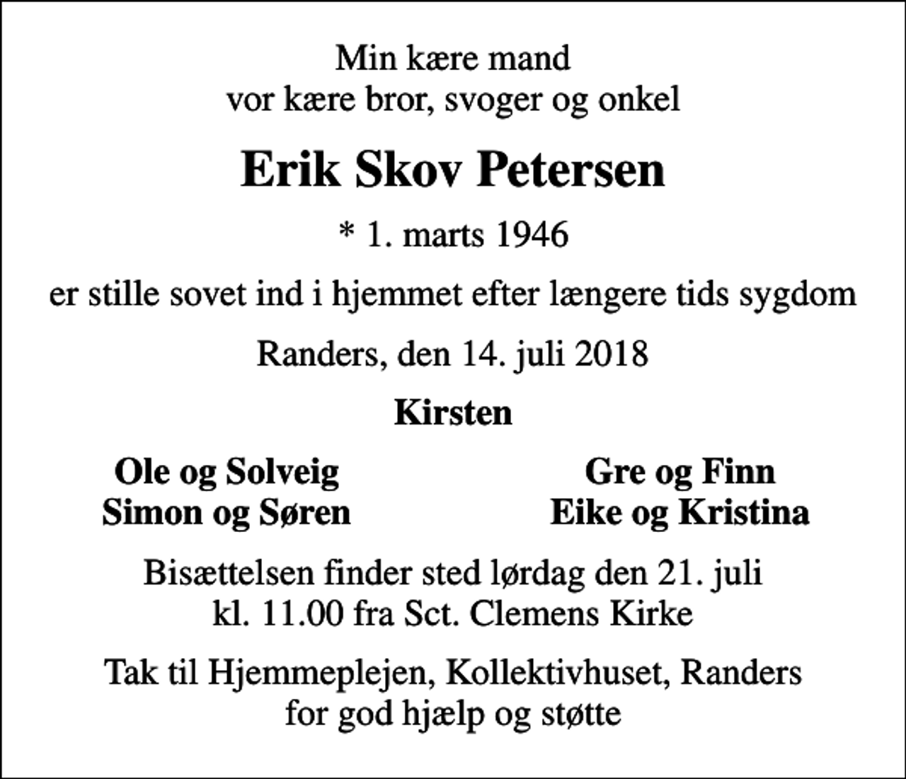 <p>Min kære mand vor kære bror, svoger og onkel<br />Erik Skov Petersen<br />* 1. marts 1946<br />er stille sovet ind i hjemmet efter længere tids sygdom<br />Randers, den 14. juli 2018<br />Kirsten<br />Ole og Solveig<br />Gre og Finn<br />Simon og Søren<br />Eike og Kristina<br />Bisættelsen finder sted lørdag den 21. juli kl. 11.00 fra Sct. Clemens Kirke<br />Tak til Hjemmeplejen, Kollektivhuset, Randers for god hjælp og støtte</p>
