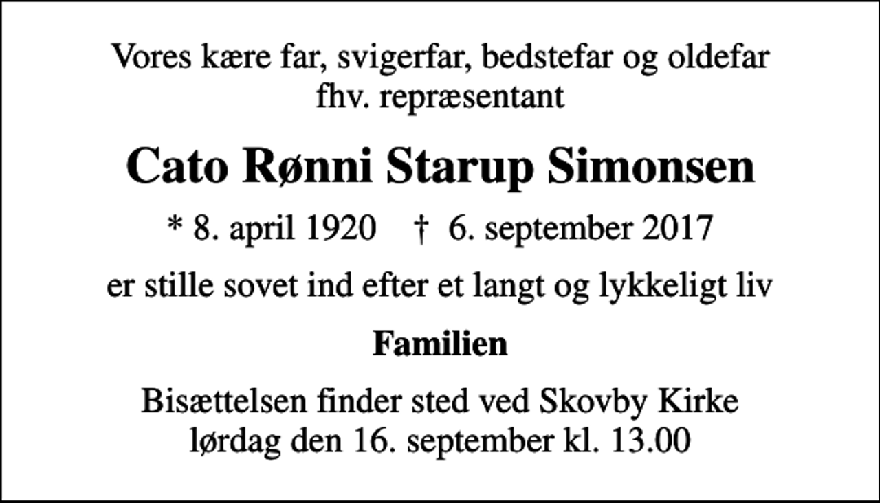 <p>Vores kære far, svigerfar, bedstefar og oldefar fhv. repræsentant<br />Cato Rønni Starup Simonsen<br />* 8. april 1920 ✝ 6. september 2017<br />er stille sovet ind efter et langt og lykkeligt liv<br />Familien<br />Bisættelsen finder sted ved Skovby Kirke lørdag den 16. september kl. 13.00</p>