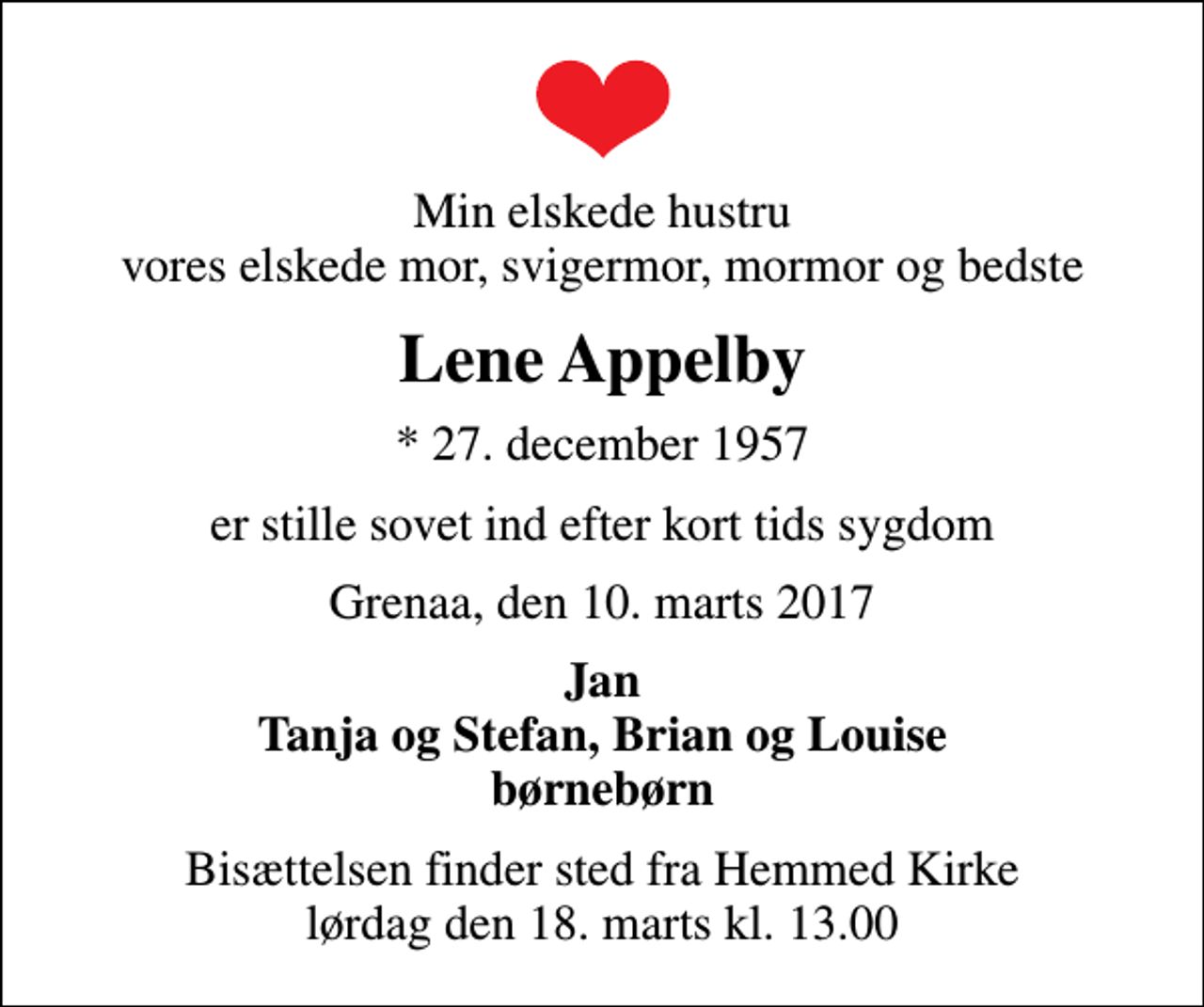 <p>Min elskede hustru vores elskede mor, svigermor, mormor og bedste<br />Lene Appelby<br />* 27. december 1957<br />er stille sovet ind efter kort tids sygdom<br />Grenaa, den 10. marts 2017<br />Jan Tanja og Stefan, Brian og Louise børnebørn<br />Bisættelsen finder sted fra Hemmed Kirke lørdag den 18. marts kl. 13.00</p>