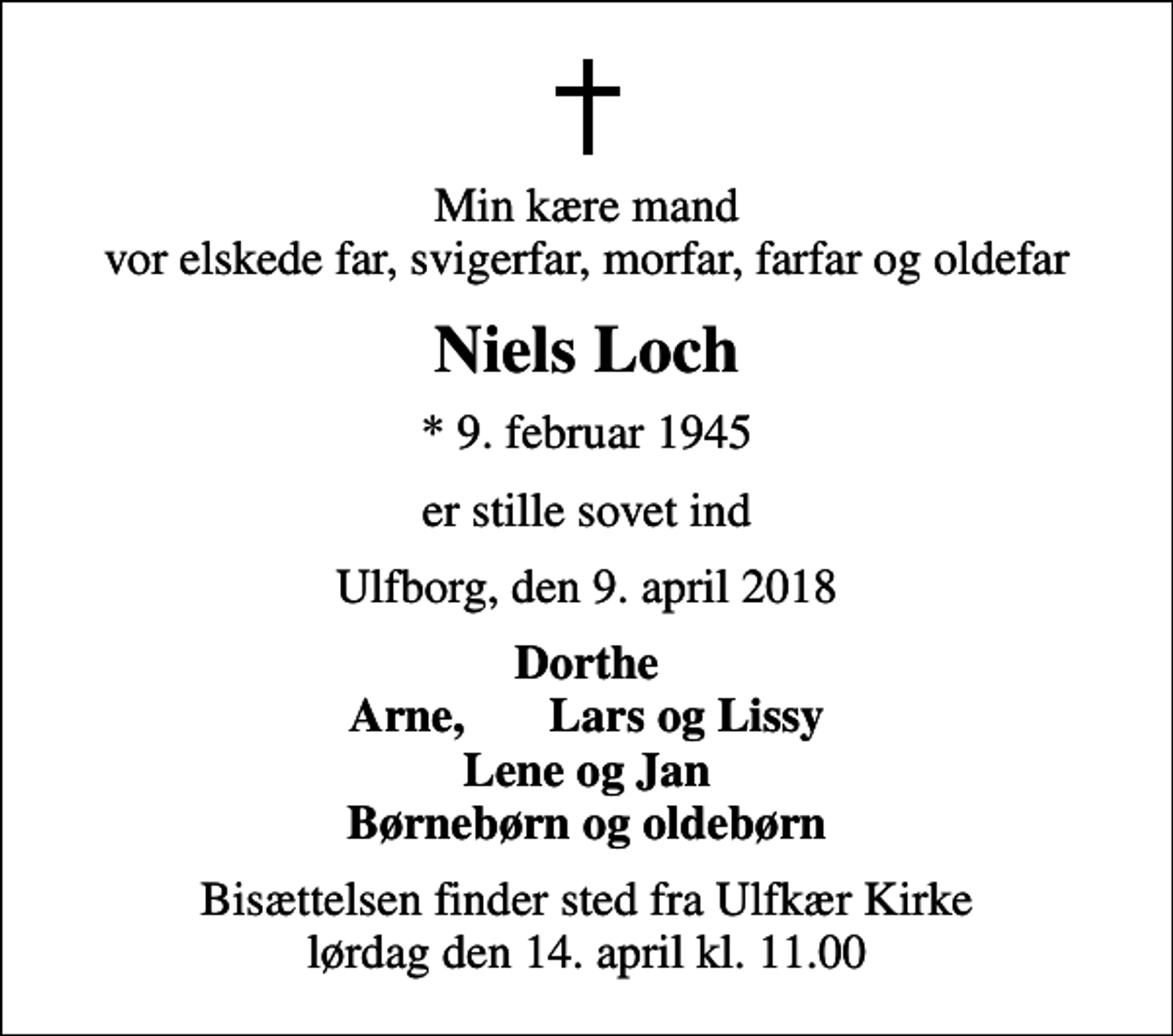 <p>Min kære mand vor elskede far, svigerfar, morfar, farfar og oldefar<br />Niels Loch<br />* 9. februar 1945<br />er stille sovet ind<br />Ulfborg, den 9. april 2018<br />Dorthe Arne, Lars og Lissy<br />Bisættelsen finder sted fra Ulfkær Kirke lørdag den 14. april kl. 11.00</p>