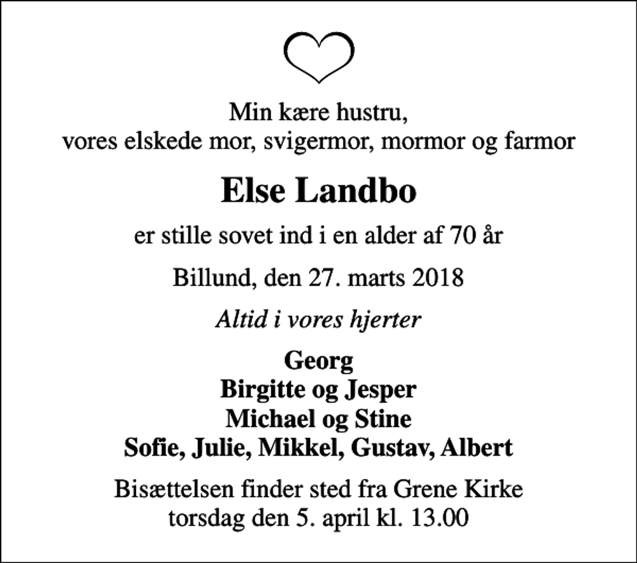 <p>Min kære hustru, vores elskede mor, svigermor, mormor og farmor<br />Else Landbo<br />er stille sovet ind i en alder af 70 år<br />Billund, den 27. marts 2018<br />Altid i vores hjerter<br />Georg Birgitte og Jesper Michael og Stine Sofie, Julie, Mikkel, Gustav, Albert<br />Bisættelsen finder sted fra Grene Kirke torsdag den 5. april kl. 13.00</p>