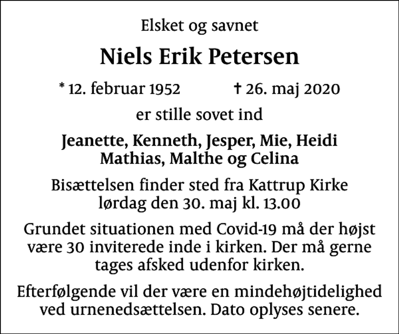 <p>Elsket og savnet<br />Niels Erik Petersen<br />* 12. februar 1952 ✝ 26. maj 2020<br />er stille sovet ind<br />Jeanette, Kenneth, Jesper, Mie, Heidi Mathias, Malthe og Celina<br />Bisættelsen finder sted fra Kattrup Kirke lørdag den 30. maj kl. 13.00<br />Grundet situationen med Covid-19 må der højst være 30 inviterede inde i kirken. Der må gerne tages afsked udenfor kirken.<br />Efterfølgende vil der være en mindehøjtidelighed ved urnenedsættelsen. Dato oplyses senere.</p>