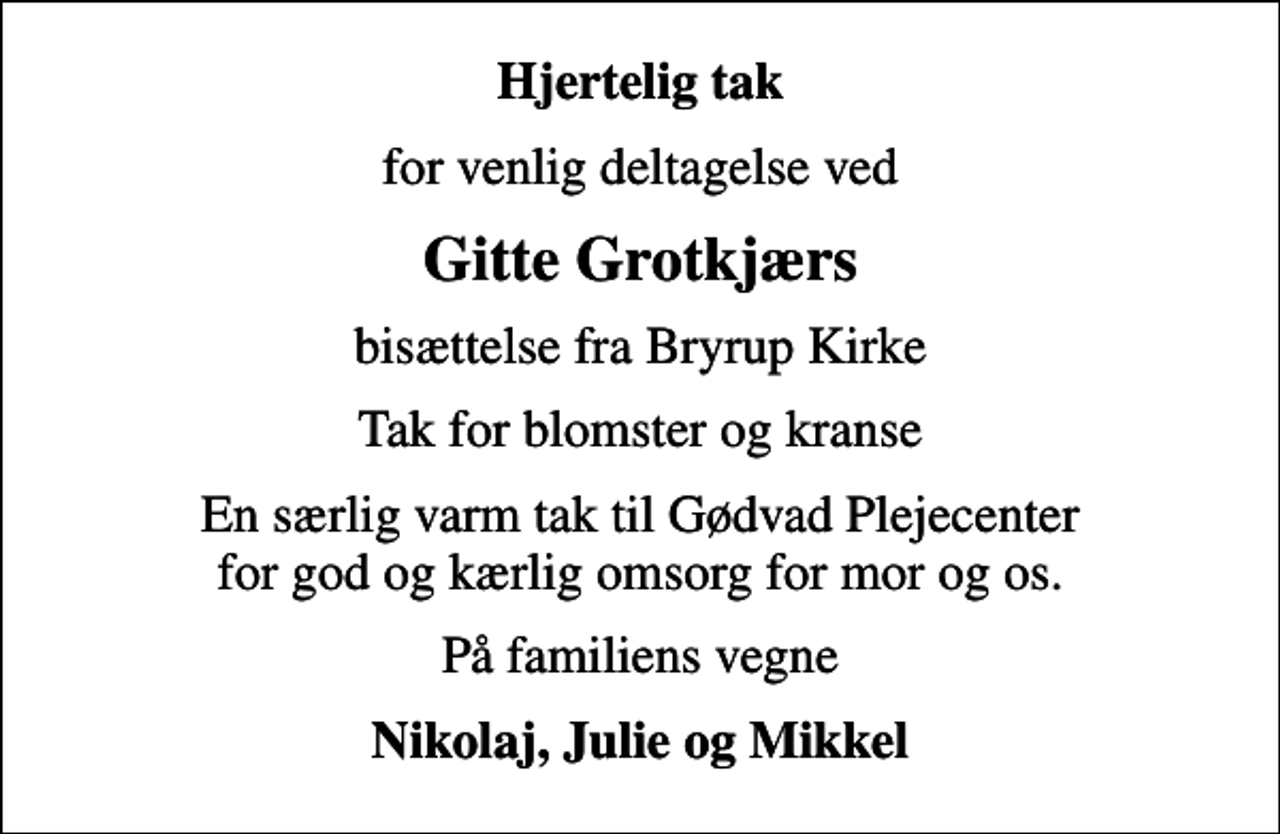 <p>Hjertelig tak<br />for venlig deltagelse ved<br />Gitte Grotkjærs<br />bisættelse fra Bryrup Kirke<br />Tak for blomster og kranse<br />En særlig varm tak til Gødvad Plejecenter for god og kærlig omsorg for mor og os.<br />På familiens vegne<br />Nikolaj, Julie og Mikkel</p>