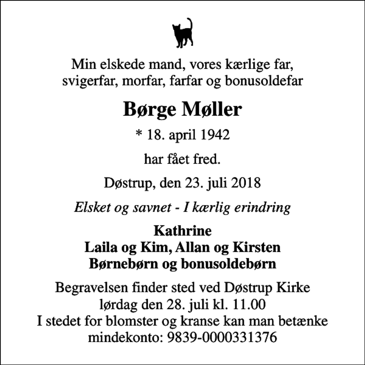 <p>Min elskede mand, vores kærlige far, svigerfar, morfar, farfar og bonusoldefar<br />Børge Møller<br />* 18. april 1942<br />har fået fred.<br />Døstrup, den 23. juli 2018<br />Elsket og savnet - I kærlig erindring<br />Kathrine Laila og Kim, Allan og Kirsten Børnebørn og bonusoldebørn<br />Begravelsen finder sted ved Døstrup Kirke lørdag den 28. juli kl. 11.00 I stedet for blomster og kranse kan man betænke mindekonto: 9839-0000331376</p>