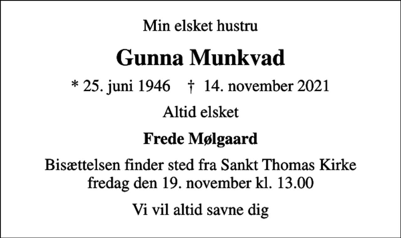 <p>Min elsket hustru<br />Gunna Munkvad<br />* 25. juni 1946 ✝ 14. november 2021<br />Altid elsket<br />Frede Mølgaard<br />Bisættelsen finder sted fra Sankt Thomas Kirke fredag den 19. november kl. 13.00<br />Vi vil altid savne dig</p>