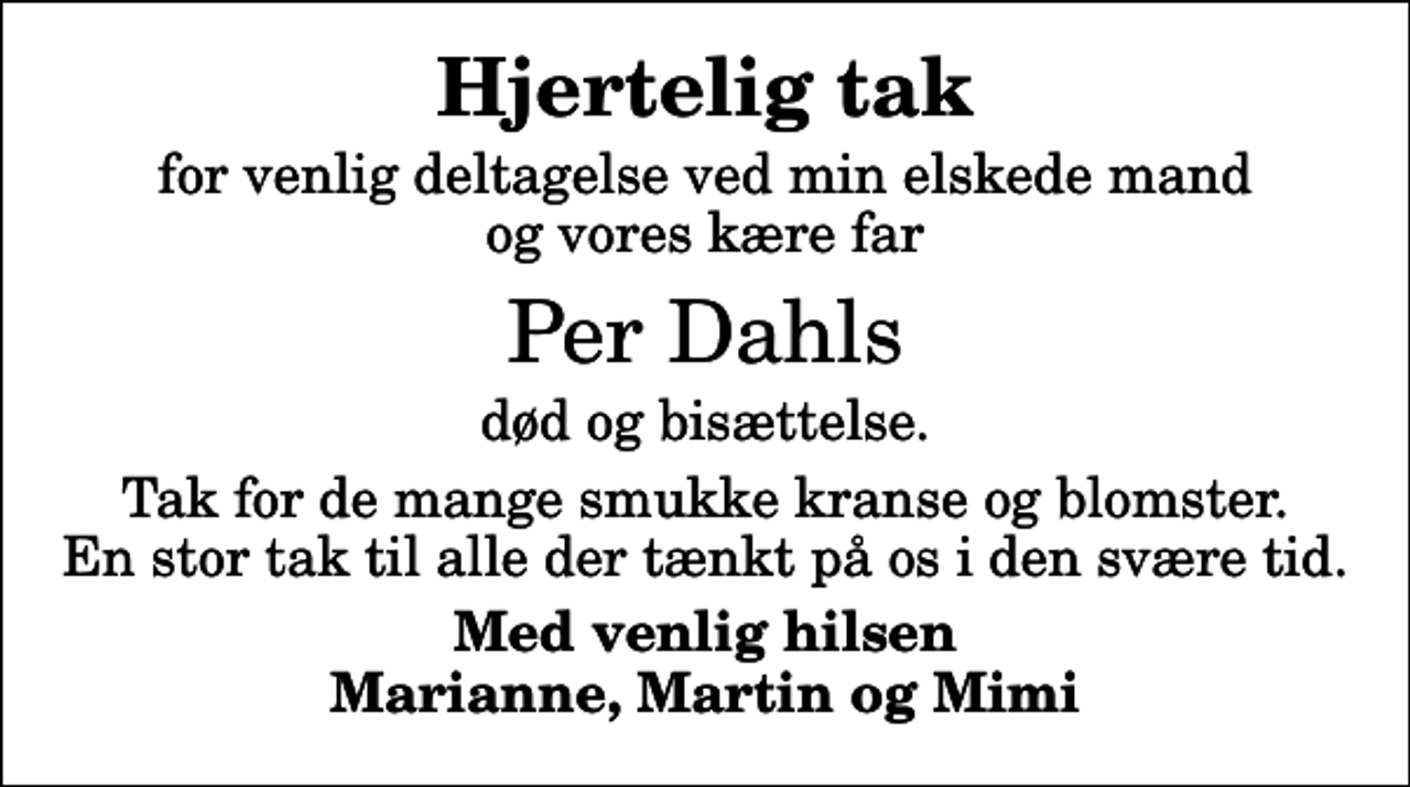 <p>Hjertelig tak<br />for venlig deltagelse ved min elskede mand og vores kære far<br />Per Dahls<br />død og bisættelse.<br />Tak for de mange smukke kranse og blomster. En stor tak til alle der tænkt på os i den svære tid.<br />Med venlig hilsen Marianne, Martin og Mimi</p>