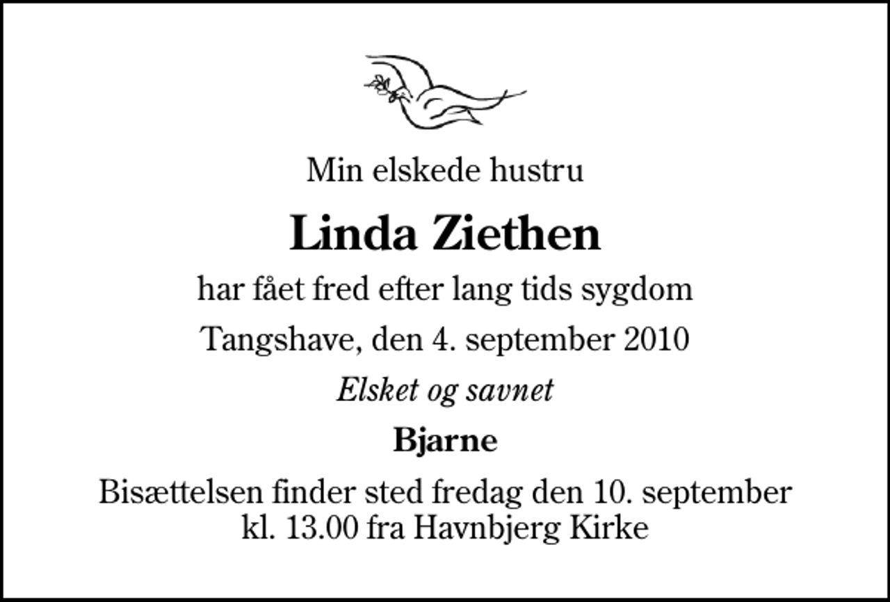 <p>Min elskede hustru<br />Linda Ziethen<br />har fået fred efter lang tids sygdom<br />Tangshave, den 4. september 2010<br />Elsket og savnet<br />Bjarne<br />Bisættelsen finder sted fredag den 10. september kl. 13.00 fra Havnbjerg Kirke</p>