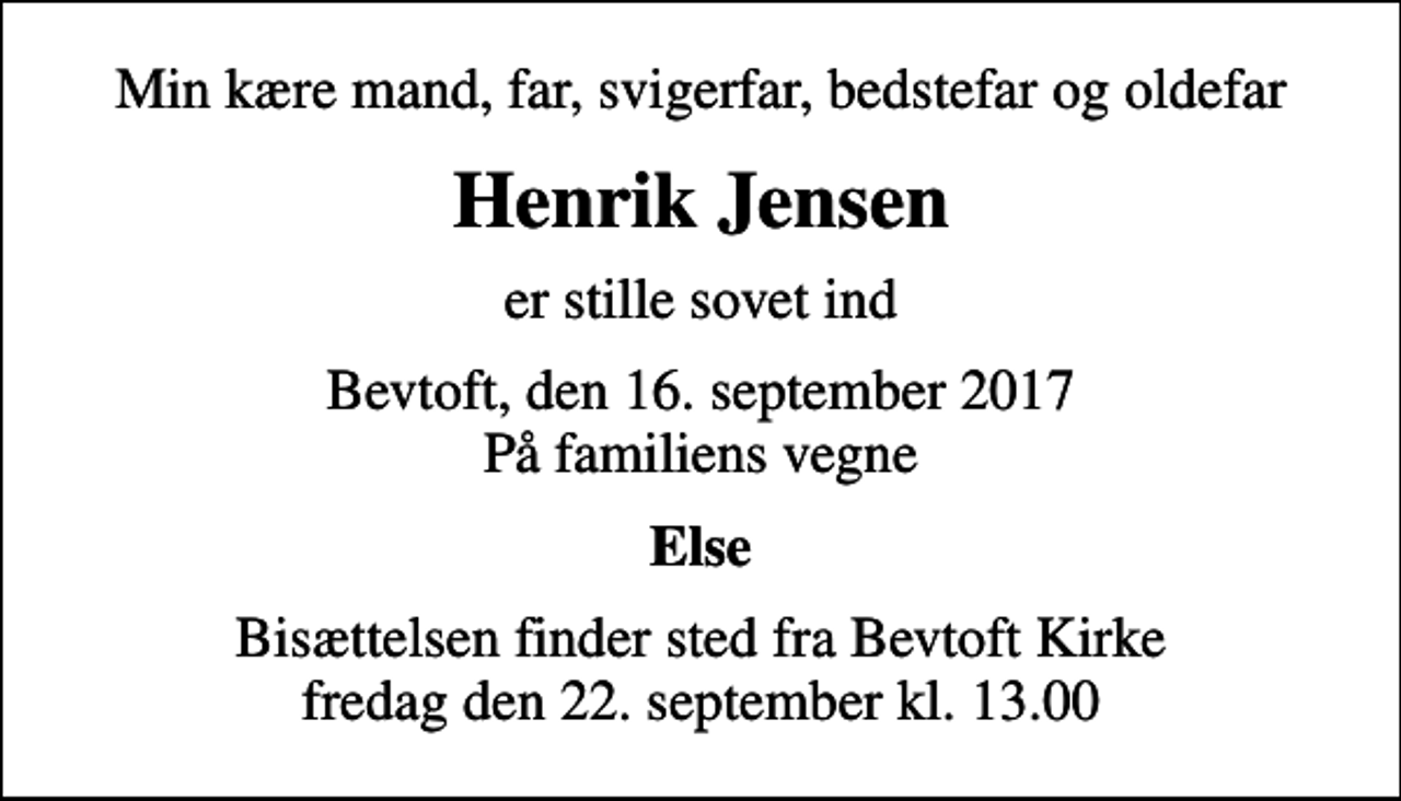 <p>Min kære mand, far, svigerfar, bedstefar og oldefar<br />Henrik Jensen<br />er stille sovet ind<br />Bevtoft, den 16. september 2017 På familiens vegne<br />Else<br />Bisættelsen finder sted fra Bevtoft Kirke fredag den 22. september kl. 13.00</p>