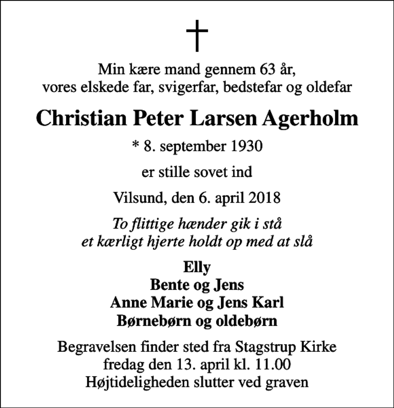 <p>Min kære mand gennem 63 år, vores elskede far, svigerfar, bedstefar og oldefar<br />Christian Peter Larsen Agerholm<br />* 8. september 1930<br />er stille sovet ind<br />Vilsund, den 6. april 2018<br />To flittige hænder gik i stå et kærligt hjerte holdt op med at slå<br />Elly Bente og Jens Anne Marie og Jens Karl Børnebørn og oldebørn<br />Begravelsen finder sted fra Stagstrup Kirke fredag den 13. april kl. 11.00 Højtideligheden slutter ved graven</p>
