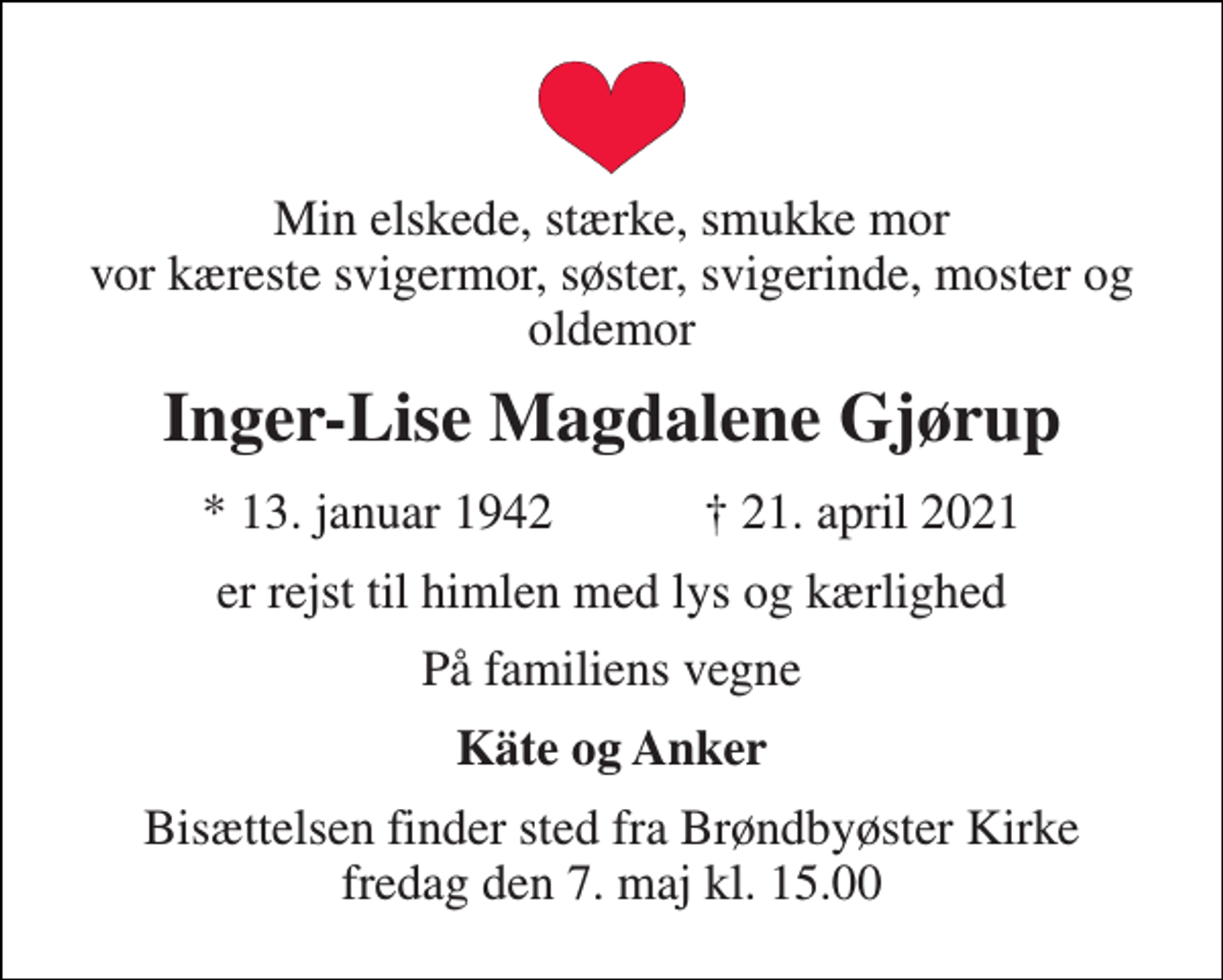 <p>Min elskede, stærke, smukke mor vor kæreste svigermor, søster, svigerinde, moster og oldemor<br />Inger-Lise Magdalene Gjørup<br />★ 13. januar 1942 ✝ 21. april 2021<br />er rejst til himlen med lys og kærlighed<br />På familiens vegne<br />Käte og Anker<br />Bisættelsen finder sted fra Brøndbyøster Kirke fredag den 7. maj kl. 15.00</p>