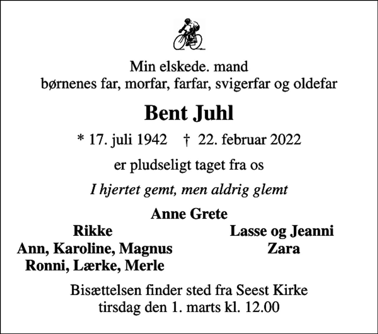 <p>Min elskede. mand børnenes far, morfar, farfar, svigerfar og oldefar<br />Bent Juhl<br />* 17. juli 1942 ✝ 22. februar 2022<br />er pludseligt taget fra os<br />I hjertet gemt, men aldrig glemt<br />Anne Grete<br />Rikke<br />Lasse og Jeanni<br />Ann, Karoline, Magnus<br />Zara<br />Ronni, Lærke, Merle<br />Bisættelsen finder sted fra Seest Kirke tirsdag den 1. marts kl. 12.00</p>