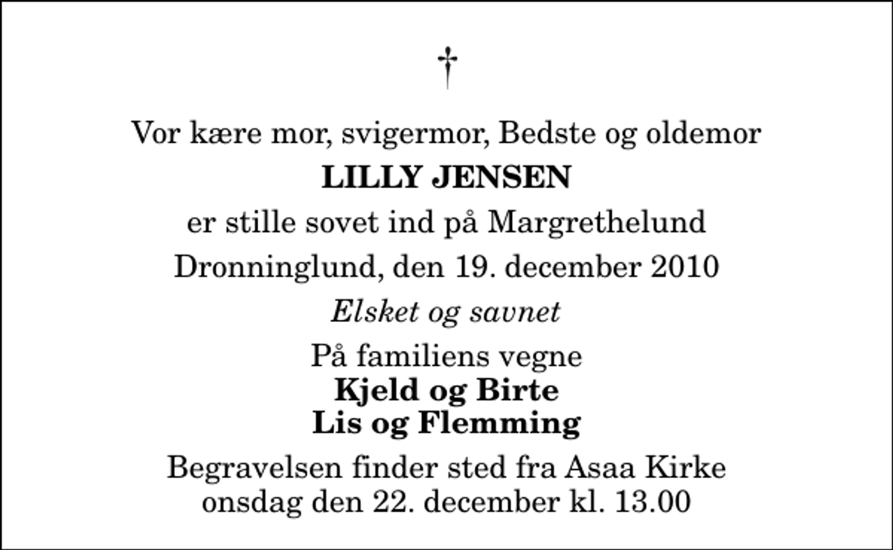 <p>Vor kære mor, svigermor, Bedste og oldemor<br />Lilly Jensen<br />er stille sovet ind på Margrethelund<br />Dronninglund, den 19. december 2010<br />Elsket og savnet<br />På familiens vegne<br />Kjeld og Birte Lis og Flemming<br />Begravelsen finder sted fra Aså Kirke onsdag den 22. december kl. 13.00</p>