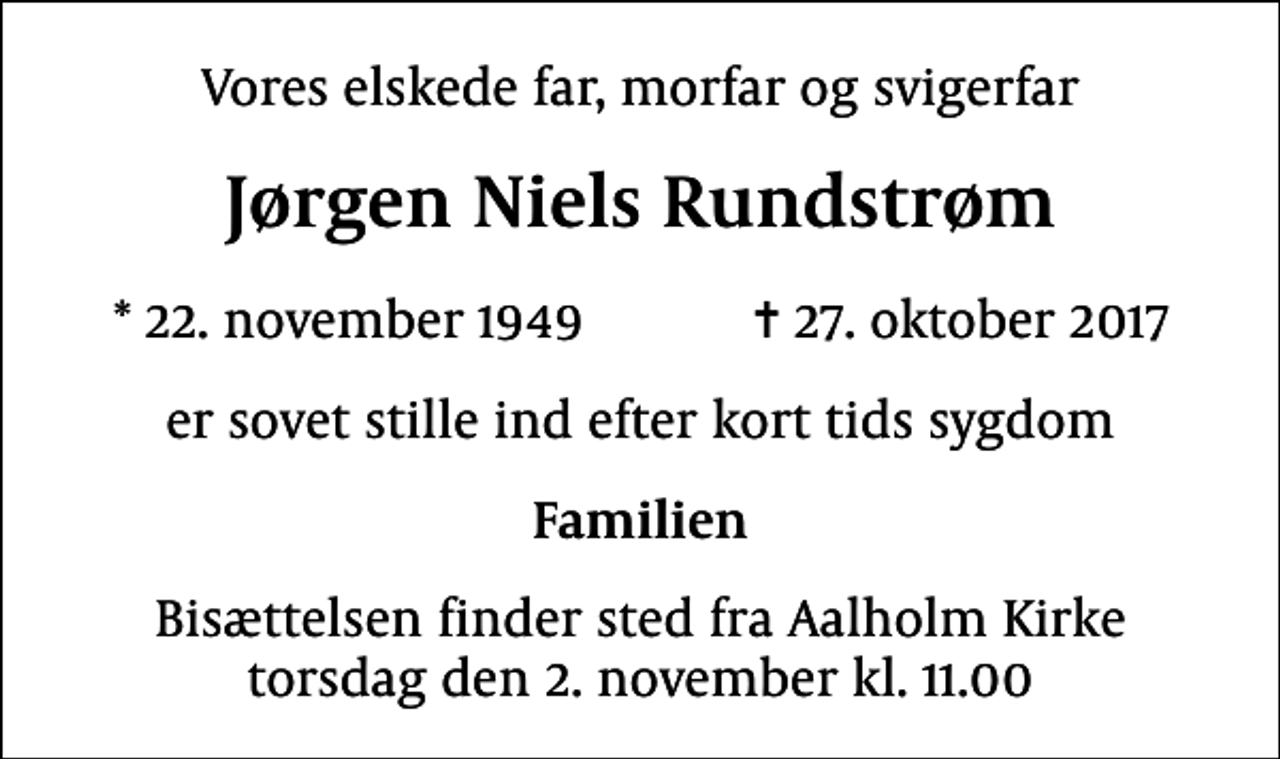 <p>Vores elskede far, morfar og svigerfar<br />Jørgen Niels Rundstrøm<br />* 22. november 1949 ✝ 27. oktober 2017<br />er sovet stille ind efter kort tids sygdom<br />Familien<br />Bisættelsen finder sted fra Aalholm Kirke torsdag den 2. november kl. 11.00</p>