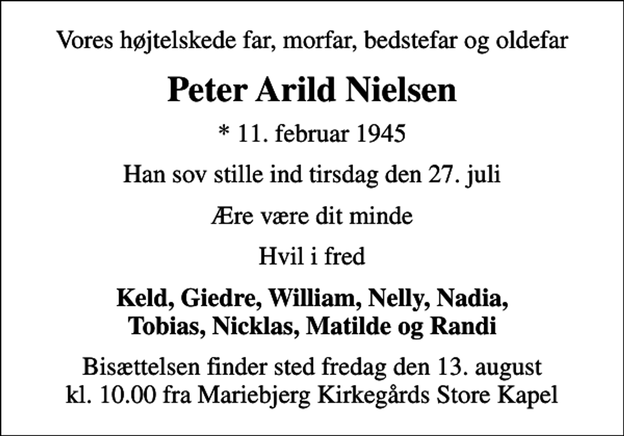 <p>Vores højtelskede far, morfar, bedstefar og oldefar<br />Peter Arild Nielsen<br />* 11. februar 1945<br />Han sov stille ind tirsdag den 27. juli<br />Ære være dit minde<br />Hvil i fred<br />Keld, Giedre, William, Nelly, Nadia, Tobias, Nicklas, Matilde og Randi<br />Bisættelsen finder sted fredag den 13. august kl. 10.00 fra Mariebjerg Kirkegårds Store Kapel</p>