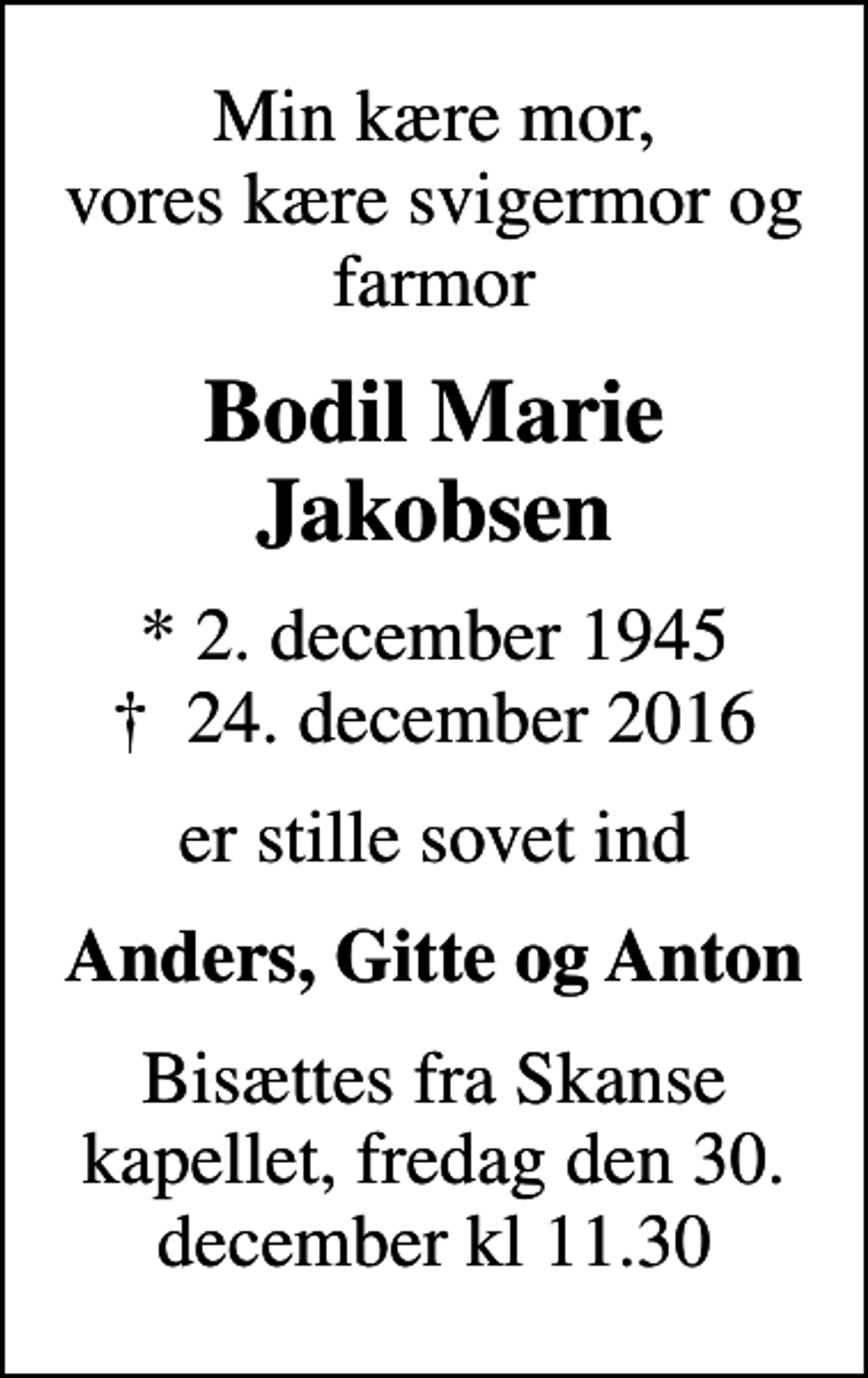 <p>Min kære mor, vores kære svigermor og farmor<br />Bodil Marie Jakobsen<br />* 2. december 1945<br />✝ 24. december 2016<br />er stille sovet ind<br />Anders, Gitte og Anton<br />Bisættes fra Skanse kapellet, fredag den 30. december kl 11.30</p>