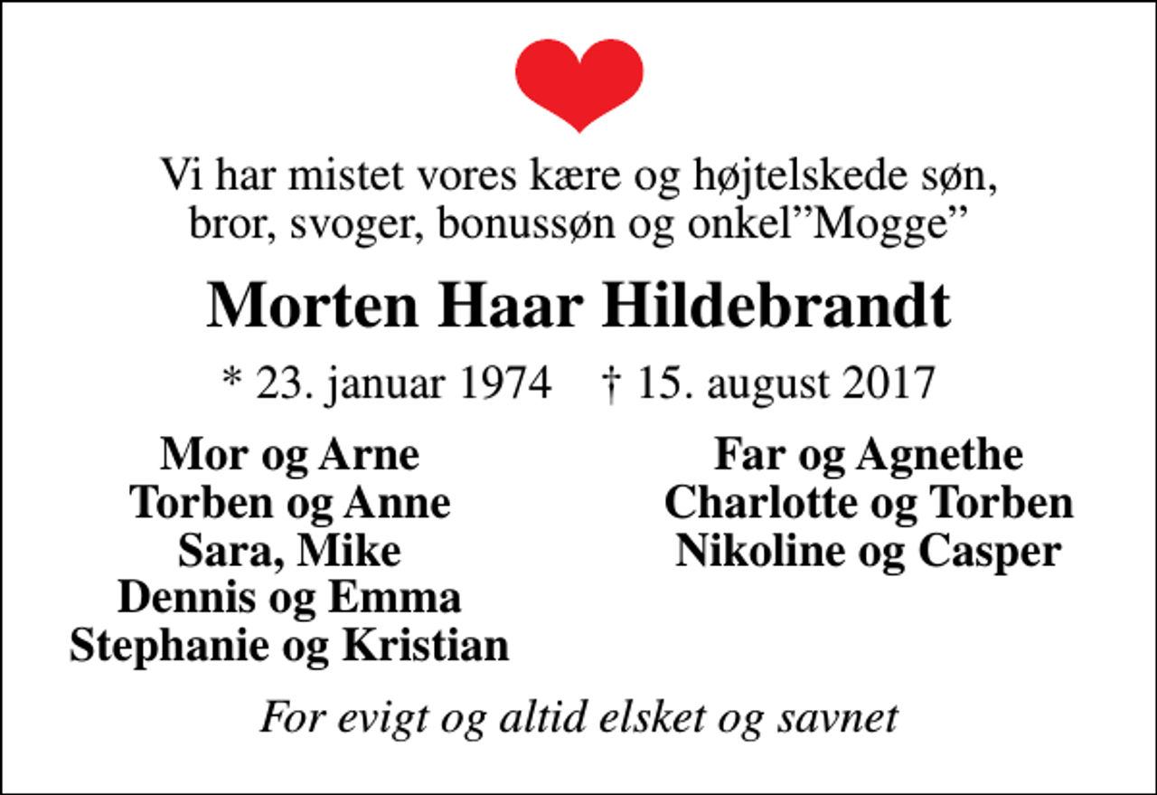 <p>Vi har mistet vores kære og højtelskede søn, bror, svoger, bonussøn og onkelMogge<br />Morten Haar Hildebrandt<br />* 23. januar 1974 ✝ 15. august 2017<br />Mor og Arne<br />Far og Agnethe<br />Torben og Anne<br />Charlotte og Torben<br />Sara, Mike<br />Nikoline og Casper<br />Dennis og Emma<br />Stephanie og Kristian<br />For evigt og altid elsket og savnet</p>